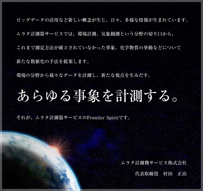 ビッグデータの活用など新しい概念が生じ、日々、多様な情報が生まれています。ムラタ計測器サービスでは、環境計測、気象観測という分野の切り口から、これまで測定方法が確立されていなかった事象、化学物質の挙動などについて新たな数値化の手法を提案します。環境の分野から様々なデータを計測し、新たな視点を生みだす。あらゆる事象を計測する。それが、ムラタ計測器サービスのFrontier Spiritです。ムラタ計測器サービス株式会社 代表取締役 村田 正治