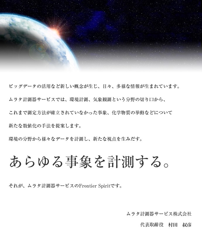 ビッグデータの活用など新しい概念が生じ、日々、多様な情報が生まれています。ムラタ計測器サービスでは、環境計測、気象観測という分野の切り口から、これまで測定方法が確立されていなかった事象、化学物質の挙動などについて新たな数値化の手法を提案します。環境の分野から様々なデータを計測し、新たな視点を生みだす。あらゆる事象を計測する。それが、ムラタ計測器サービスのFrontier Spiritです。ムラタ計測器サービス株式会社 代表取締役 村田 正治